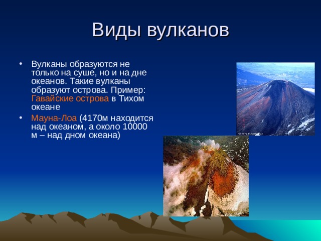 Виды вулканов Вулканы образуются не только на суше, но и на дне океанов. Такие вулканы образуют острова. Пример: Гавайские острова в Тихом океане Мауна-Лоа (4170м находится над океаном, а около 10000 м – над дном океана) 