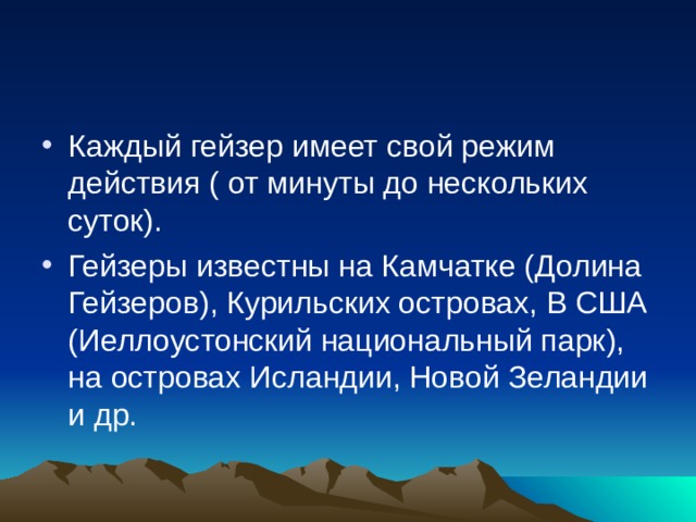 Каждый гейзер имеет свой режим действия ( от минуты до нескольких суток). Гейзеры известны на Камчатке (Долина Гейзеров), Курильских островах, В США (Иеллоустонский национальный парк), на островах Исландии, Новой Зеландии и др. 