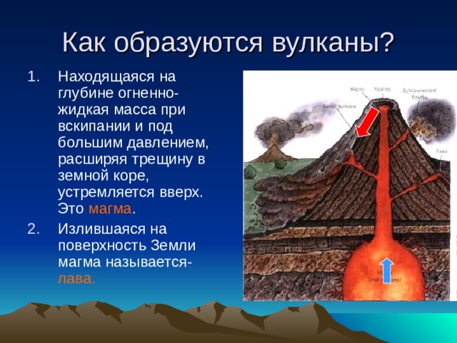 Как образуются вулканы ? Находящаяся на глубине огненно-жидкая масса при вскипании и под большим давлением, расширяя трещину в земной коре, устремляется вверх. Это магма . Излившаяся на поверхность Земли магма называется- лава.  