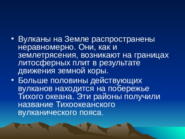 Вулканы на Земле распространены неравномерно. Они, как и землетрясения, возникают на границах литосферных плит в результате движения земной коры. Больше половины действующих вулканов находится на по­бережье Тихого океана. Эти районы получили название Тихо­океанского вулканического пояса . 
