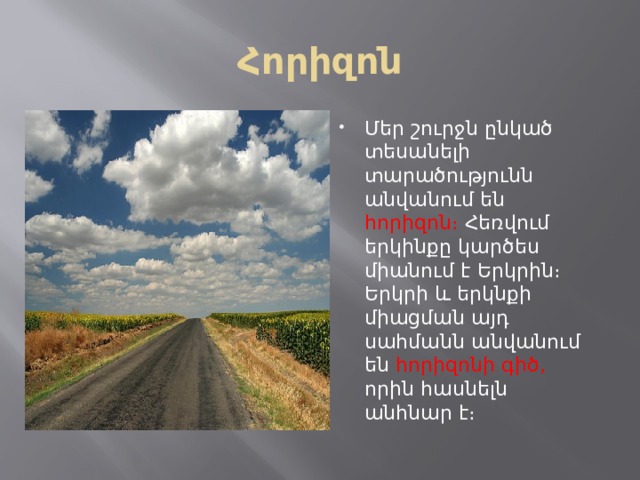 Հորիզոն Մեր շուրջն ընկած տեսանելի տարածությունն անվանում են հորիզոն։ Հեռվում երկինքը կարծես միանում է Երկրին։ Երկրի և երկնքի միացման այդ սահմանն անվանում են հորիզոնի գիծ, որին հասնելն անհնար է։ 