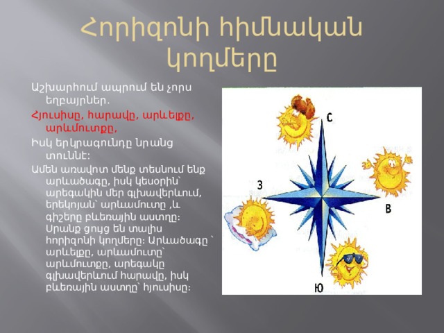 Հորիզոնի հիմնական կողմերը Աշխարհում ապրում են չորս եղբայրներ․ Հյուսիսը, հարավը, արևելքը, արևմուտքը, Իսկ երկրագունդը նրանց տուննէ: Ամեն առավոտ մենք տեսնում ենք արևածագը, իսկ կեսօրին՝ արեգակին մեր գլխավերևում, երեկոյան՝ արևամուտը ,և գիշերը բևեռային աստղը։ Սրանք ցույց են տալիս հորիզոնի կողմերը։ Արևածագը ՝ արևելքը, արևամուտը՝ արևմուտքը, արեգակը գլխավերևում հարավը, իսկ բևեռային աստղը՝ հյուսիսը։ 