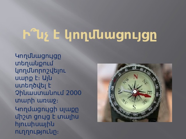 Ի՞նչ է կողմնացույցը Կողմնացույցը տեղանքում կողմնորոշվելու սարք է։ Այն ստեղծվել է Չինաստանում 2000 տարի առաջ։ Կողմացույցի սլաքը միշտ ցույց է տալիս հյուսիսային ուղղությունը։ 