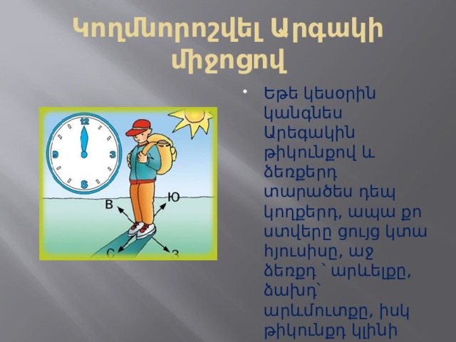 Կողմնորոշվել Արգակի միջոցով Եթե կեսօրին կանգնես Արեգակին թիկունքով և ձեռքերդ տարածես դեպ կողքերդ, ապա քո ստվերը ցույց կտա հյուսիսը, աջ ձեռքդ ՝ արևելքը, ձախդ՝ արևմուտքը, իսկ թիկունքդ կլինի հարավը։ 