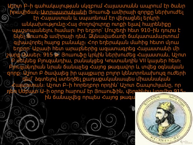 Աշոտ Բ–ի գահակալության սկզբում Հայաստանն ապրում էր ծանր իրավիճակ։ Ատրպատականի  Յուսուֆ ամիրայի զորքը ներխուժել էր Հայաստան և սպառնում էր վերացնել երկրի անկախությունը : Հայ ժողովուրդը ոտքի ելավ հայրենիքը պաշտպանելու համար։ Իր եղբոր՝ Մուշեղի հետ 910–ին դուրս է եկել Յուսուֆ ամիրայի դեմ, Ձկնավաճառի ճակատամարտում գլխավորել հայոց բանակը։ Հոր եղերական մահից հետո մյուս եղբոր՝ Աբասի հետ արաբներից ազատագրեց Հայաստանի մի շարք մասեր։ 915 թ. Յուսուֆը կրկին ներխուժեց Հայաստան, Աշոտ Բ մեկնեց Բյուզանդիա, բանակցեց Կոստանդին VII կայսեր հետ։ Բյուզանդիան նրան ճանաչեց Հայոց թագավոր և տվեց օգնական զորք։ Աշոտ Բ ծավալեց իր պայքարը բոլոր կենտրոնախույզ ուժերի դեմ՝ ձգտելով ստեղծել քաղաքականապես միասնական Հայաստան։ Աշոտ Բ–ի հորեղբոր որդին՝ Աշոտ Շապուհյանը, որ դեռ Սմբատ Ա–ի օրոք հարում էր Յուսուֆին, վերջինիս կողմից 915–ին ճանաչվեց որպես Հայոց թագավոր։           