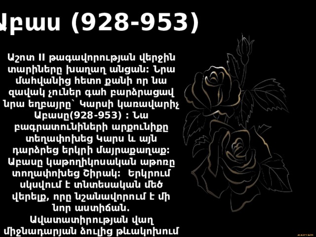 Աբաս (928-953) Աշոտ II թագավորության վերջին տարիները խաղաղ անցան: Նրա մահվանից հետո քանի որ նա զավակ չուներ գահ բարձրացավ նրա եղբայրը` Կարսի կառավարիչ Աբասը(928-953) : Նա բագրատունիների արքունիքը տեղափոխեց Կարս և այն դարձրեց երկրի մայրաքաղաք: Աբասը կաթողիկոսական աթոռը տողափոխեց Շիրակ: Երկրում սկսվում է տնտեսական մեծ վերելք, որը նշանավորում է մի նոր աստիճան. Ավատատիրության վաղ միջնադարյան ձուլից թևակոխում է զարգացած ավատատիրության դարաշրջան: 