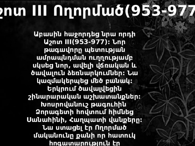 Աշոտ III Ողորմած(953-977) Աբասին հաջորդեց նրա որդի Աշոտ III(953-977): Նոր թագավորը պետության ամրապնդման ուղղությամբ սկսեց նոր, ավելի վճռական և ծավալուն ձեռնարկումներ: Նա կազմակերպեց մեծ բանակ: Երկրում ծավալվեցին շինարարական աշխատանքներ: Խոսրովանուշ թագուհին Ձորագետի հովտում հիմնեց Սանահինի, Հաղպատի վանքերը: Նա ստացել էր Ողորմած մականունը քանի որ հատուկ հոգատարություն էր ցուցաբերում աղքատների, հիվանդների նկատմամբ: 