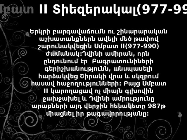 Սմբատ II Տիեզերակալ(977-990)  Երկրի բարգավաճումն ու շինարարական աշխատանքներն ավելի մեծ թափով շարունակվեցին Սմբատ II(977-990) ժամանակ:Դվինի ամիրան, որն ընդունում էր Բագրատունիների գերիշխանությունն, անսպասելի հարձակվեց Շիրակի վրա և սկզբում հասավ հաջողությունների: Բայց Սմբատ II կարողացավ ոչ միայն գլխովին ջախջախել և Դվինի ամրությունը արաբների այդ վերջին հենակետը 987թ միացնել իր թագավորությանը: 