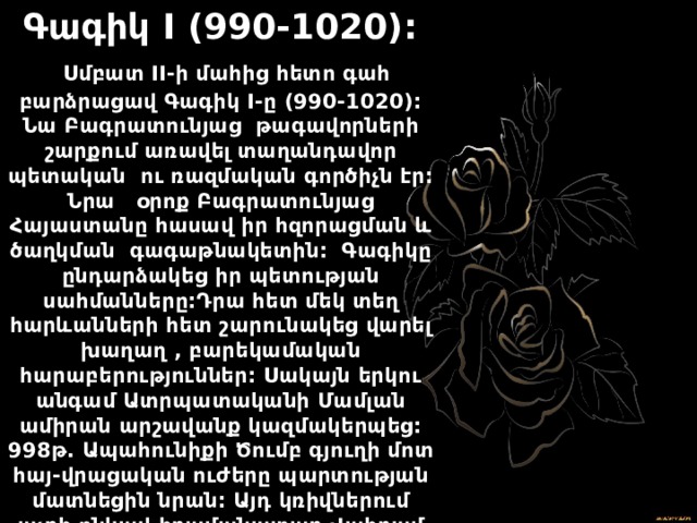 Գագիկ I (990-1020):  Սմբատ II-ի մահից հետո գահ բարձրացավ Գագիկ I-ը (990-1020): Նա Բագրատունյաց թագավորների շարքում առավել տաղանդավոր պետական ու ռազմական գործիչն էր: Նրա օրոք Բագրատունյաց Հայաստանը հասավ իր հզորացման և ծաղկման գագաթնակետին: Գագիկը ընդարձակեց իր պետության սահմանները:Դրա հետ մեկ տեղ հարևանների հետ շարունակեց վարել խաղաղ , բարեկամական հարաբերություններ: Սակայն երկու անգամ Ատրպատականի Մամլան ամիրան արշավանք կազմակերպեց: 998թ. Ապահունիքի Ծումբ գյուղի մոտ հայ-վրացական ուժերը պարտության մատնեցին նրան: Այդ կռիվներում աչքի ընկավ հրամանատար Վահրամ Պահլավումին: 