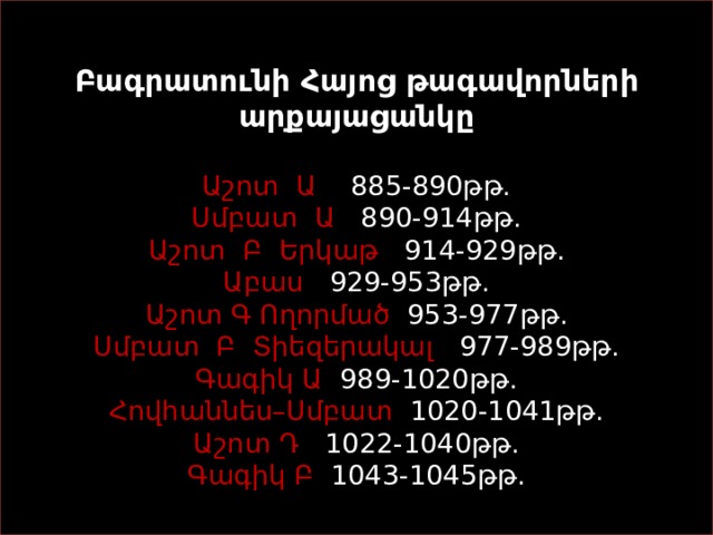   Բագրատունի Հայոց թագավորների արքայացանկը    Աշոտ Ա   885-890թթ.  Սմբատ  Ա   890-914թթ.  Աշոտ Բ Երկաթ   914-929թթ.  Աբաս   929-953թթ.  Աշոտ Գ Ողորմած   953-977թթ.  Սմբատ Բ Տիեզերակալ   977-989թթ.  Գագիկ Ա   989-1020թթ.  Հովհաննես–Սմբատ   1020-1041թթ.  Աշոտ Դ   1022-1040թթ.  Գագիկ Բ   1043-1045թթ.   