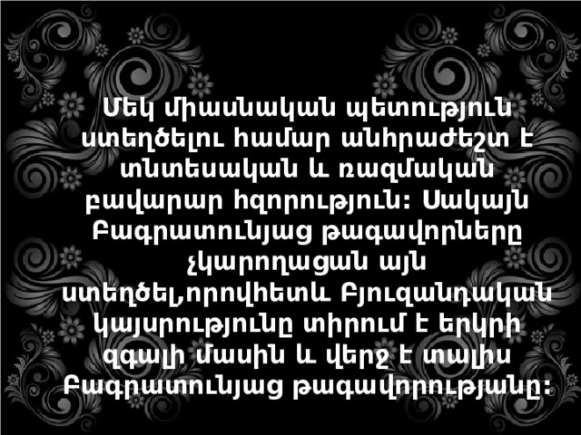 Մեկ միասնական պետություն ստեղծելու համար անհրաժեշտ է տնտեսական և ռազմական բավարար հզորություն: Սակայն Բագրատունյաց թագավորները չկարողացան այն ստեղծել,որովհետև Բյուզանդական կայսրությունը տիրում է երկրի զգալի մասին և վերջ է տալիս Բագրատունյաց թագավորությանը: 