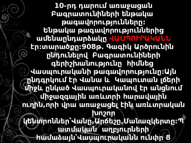 10-րդ դարում առաջացան Բագրատունիների ենթակա թագավորությունները: Ենթակա թագավորություններից ամենաընդարձակը ՎԱՍՊՈՒՐԱԿԱՆՆ էր:տարածքը:908թ. Գագիկ Արծրունին ընդունելով Բագրատունիների գերիշխանությունը հիմնեց Վասպուրականի թագավորությունը:Այն ընդգրկում էր Վանա և Կապուտան լճերի միջև ընկած Վասպուրականով էր անցնում միջազգային առևտրի հարավային ուղին,որի վրա առաջացել էին առևտրական խոշոր կենտրոններ՝Վանը,Արճեշը,Մանազկերտը:Պատմական աղբյուրների համաձայն՝Վասպուրականն ունփր 8 քաղաք,4000 գյուղ,72 ամրոց ու բերդ,115 վանք:Նրա բնակչությունը հասնում էր մոտ 1 միլիոնի: 
