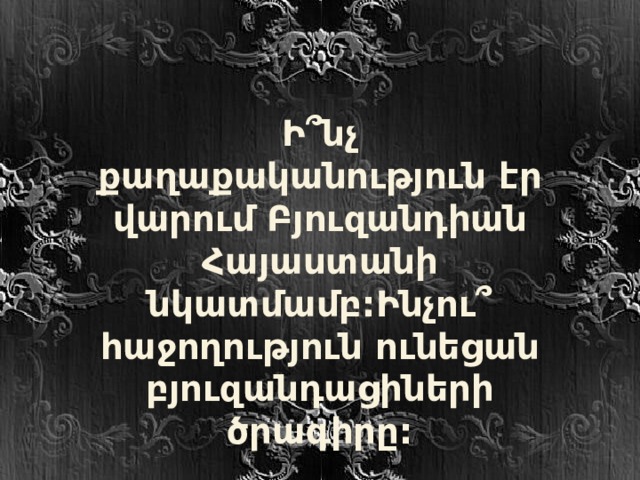 Ի ՞ նչ քաղաքականություն էր վարում Բյուզանդիան Հայաստանի նկատմամբ:Ինչու ՞ հաջողություն ունեցան բյուզանդացիների ծրագիրը: 