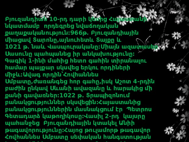 Բյուզանդիան 10-րդ դարի կեսից Հայաստանի նկատմամբ որդեգրեց նվաճողական քաղաքականություն:966թ. Բյուզանդիային միացավ Տարոնը,այնուհետև Տայքը և 1021 թ. նաև Վասպուրականը:Միայն ազատասեր Սասունը պահպանեց իր անկախությունը: Գագիկ 1-ինի մահից հետո գահին տիրանալու համար պայքար սկսվեց երկու որդիների միջև:Ավագ որդին՝Հովհաննես Սմբատը,ժառանգեց հոր գահը,իսկ Աշոտ 4-րդին բաժին ընկավ Սևանի ավազանը և հարակից մի քանի գավառներ:1022 թ. Տրապիզոնում բանակցություններ սկսվեցին:Հայաստանից բանակցություններին մասնակցում էր Պետրոս Գետադարձ կաթողիկոսը:Վասիլ 2-րդ կայսրը պահանջեց Բյուզանդիային կտակել Անիի թագավորությունը:Հայոց թուլամորթ թագավոր Հովհաննես Սմբատը սեփական հանգստության համար Անիի թագավորությունը կտակեց Բյուզանդիային: 