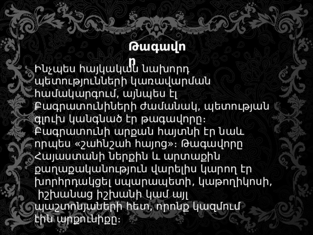 Թագավոր Ինչպես հայկական նախորդ պետությունների կառավարման համակարգում, այնպես էլ Բագրատունիների ժամանակ, պետության գլուխ կանգնած էր թագավորը։ Բագրատունի արքան հայտնի էր նաև որպես «շահնշահ հայոց»։ Թագավորը Հայաստանի ներքին և արտաքին քաղաքականություն վարելիս կարող էր խորհրդակցել սպարապետի, կաթողիկոսի, իշխանաց իշխանի կամ այլ պաշտոնյաների հետ, որոնք կազմում էին արքունիքը։ 