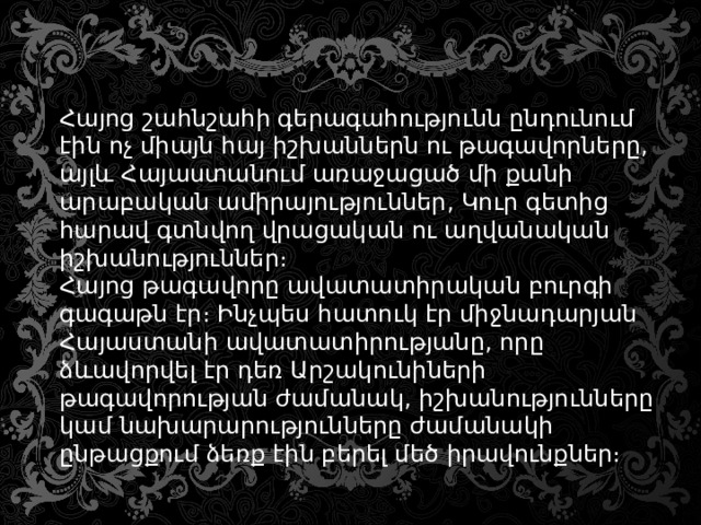 Հայոց շահնշահի գերագահությունն ընդունում էին ոչ միայն հայ իշխաններն ու թագավորները, այլև Հայաստանում առաջացած մի քանի արաբական ամիրայություններ, Կուր գետից հարավ գտնվող վրացական ու աղվանական իշխանություններ։ Հայոց թագավորը ավատատիրական բուրգի գագաթն էր։ Ինչպես հատուկ էր միջնադարյան Հայաստանի ավատատիրությանը, որը ձևավորվել էր դեռ Արշակունիների թագավորության ժամանակ, իշխանությունները կամ նախարարությունները ժամանակի ընթացքում ձեռք էին բերել մեծ իրավունքներ։ 
