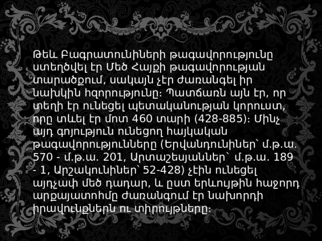 Թեև Բագրատունիների թագավորությունը ստեղծվել էր Մեծ Հայքի թագավորության տարածքում, սակայն չէր ժառանգել իր նախկին հզորությունը։ Պատճառն այն էր, որ տեղի էր ունեցել պետականության կորուստ, որը տևել էր մոտ 460 տարի (428-885)։ Մինչ այդ գոյություն ունեցող հայկական թագավորությունները (Երվանդունիներ՝ մ.թ.ա. 570 - մ.թ.ա. 201, Արտաշեսյաններ` մ.թ.ա. 189 - 1, Արշակունիներ՝ 52-428) չէին ունեցել այդչափ մեծ դադար, և ըստ երևույթին հաջորդ արքայատոհմը ժառանգում էր նախորդի իրավունքներն ու տիրույթները։ 