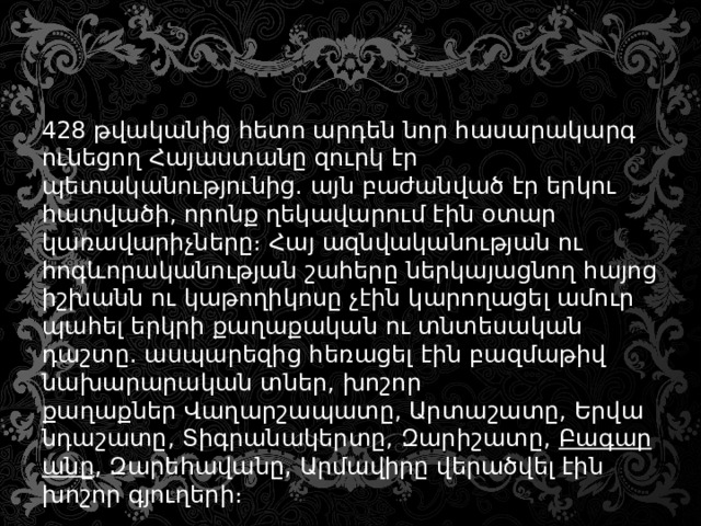 428 թվականից հետո արդեն նոր հասարակարգ ունեցող Հայաստանը զուրկ էր պետականությունից. այն բաժանված էր երկու հատվածի, որոնք ղեկավարում էին օտար կառավարիչները։ Հայ ազնվականության ու հոգևորականության շահերը ներկայացնող հայոց իշխանն ու կաթողիկոսը չէին կարողացել ամուր պահել երկրի քաղաքական ու տնտեսական դաշտը. ասպարեզից հեռացել էին բազմաթիվ նախարարական տներ, խոշոր քաղաքներ Վաղարշապատը, Արտաշատը, Երվանդաշատը, Տիգրանակերտը, Զարիշատը,  Բագարանը , Զարեհավանը, Արմավիրը վերածվել էին խոշոր գյուղերի։ 