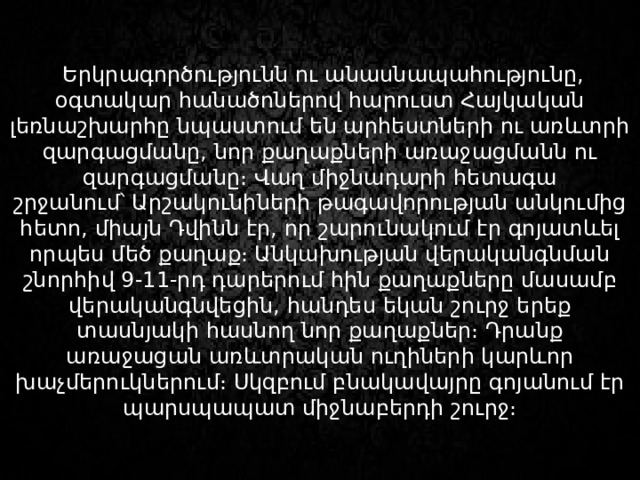   Երկրագործությունն ու անասնապահությունը, օգտակար հանածոներով հարուստ Հայկական լեռնաշխարհը նպաստում են արհեստների ու առևտրի զարգացմանը, նոր քաղաքների առաջացմանն ու զարգացմանը։ Վաղ միջնադարի հետագա շրջանում՝ Արշակունիների թագավորության անկումից հետո, միայն Դվինն էր, որ շարունակում էր գոյատևել որպես մեծ քաղաք։ Անկախության վերականգնման շնորհիվ 9-11-րդ դարերում հին քաղաքները մասամբ վերականգնվեցին, հանդես եկան շուրջ երեք տասնյակի հասնող նոր քաղաքներ։ Դրանք առաջացան առևտրական ուղիների կարևոր խաչմերուկներում։ Սկզբում բնակավայրը գոյանում էր պարսպապատ միջնաբերդի շուրջ։ 