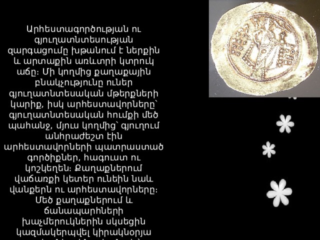Արհեստագործության ու գյուղատնտեսության զարգացումը խթանում է ներքին և արտաքին առևտրի կտրուկ աճը։ Մի կողմից քաղաքային բնակչությունը ուներ գյուղատնտեսական մթերքների կարիք, իսկ արհեստավորները՝ գյուղատնտեսական հումքի մեծ պահանջ, մյուս կողմից՝ գյուղում անհրաժեշտ էին արհեստավորների պատրաստած գործիքներ, հագուստ ու կոշկեղեն։ Քաղաքներում վաճառքի կետեր ունեին նաև վանքերն ու արհեստավորները։ Մեծ քաղաքներում և ճանապարհների խաչմերուկներին սկսեցին կազմակերպվել կիրակնօրյա շուկաներ, ինչպես նաև՝ ամենամյա տոնավաճառներ։ 