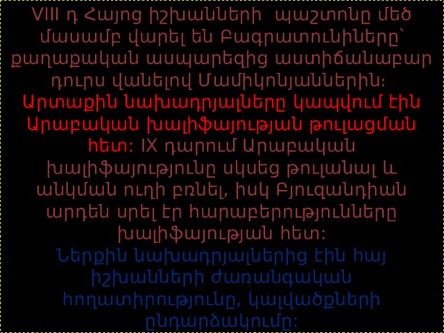 VIII դ Հայոց իշխանների պաշտոնը մեծ մասամբ վարել են Բագրատունիները՝ քաղաքական ասպարեզից աստիճանաբար դուրս վանելով Մամիկոնյաններին։  Արտաքին նախադրյալները կապվում էին Արաբական խալիֆայության թուլացման հետ: IX դարում Արաբական խալիֆայությունը սկսեց թուլանալ և անկման ուղի բռնել, իսկ Բյուզանդիան արդեն սրել էր հարաբերությունները խալիֆայության հետ:  Ներքին նախադրյալներից էին հայ իշխանների ժառանգական հողատիրությունը, կալվածքների ընդարձակումը: 