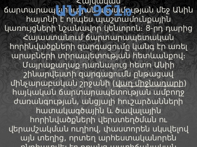 Անի 961 թ   Հայկական ճարտարապետության պատմության մեջ Անին հայտնի է որպես պաշտամունքային կառույցների նշանավոր կենտրոն։ 8-րդ դարից Հայաստանում ճարտարապետական հորինվածքների զարգացումը կանգ էր առել արաբների տիրապետության հետևանքով։ Մայրաքաղաք դառնալուց հետո Անիի շինարվեստի զարգացումն ընթացավ մինչարաբական շրջանի ( վաղ միջնադարի ) հայկական ճարտարապետության ամբողջ ժառանգության, անցյալի հուշարձանների հատակագծային և ծավալային հորինվածքների վերստեղծման ու վերամշակման ուղիով, փաստորեն սկսվելով այն տեղից, որտեղ արհեստականորեն ընդհատվել էր դրանց աստիճանական զարգացումը։   