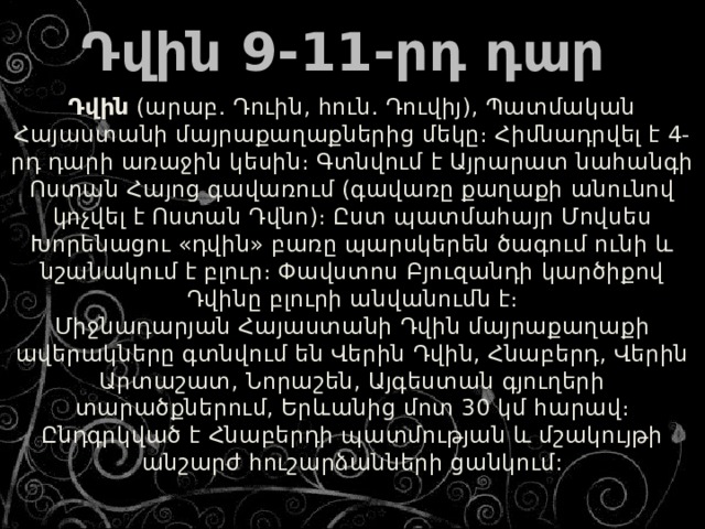    Դվին  (արաբ. Դուին, հուն. Դուվիյ), Պատմական Հայաստանի մայրաքաղաքներից մեկը։ Հիմնադրվել է 4-րդ դարի առաջին կեսին։ Գտնվում է Այրարատ նահանգի Ոստան Հայոց գավառում (գավառը քաղաքի անունով կոչվել է Ոստան Դվնո)։ Ըստ պատմահայր Մովսես Խորենացու «դվին» բառը պարսկերեն ծագում ունի և նշանակում է բլուր։ Փավստոս Բյուզանդի կարծիքով Դվինը բլուրի անվանումն է։  Միջնադարյան Հայաստանի Դվին մայրաքաղաքի ավերակները գտնվում են Վերին Դվին, Հնաբերդ, Վերին Արտաշատ, Նորաշեն, Այգեստան գյուղերի տարածքներում, Երևանից մոտ 30 կմ հարավ։ Ընդգրկված է Հնաբերդի պատմության և մշակույթի անշարժ հուշարձանների ցանկում:   Դվին 9-11-րդ դար 