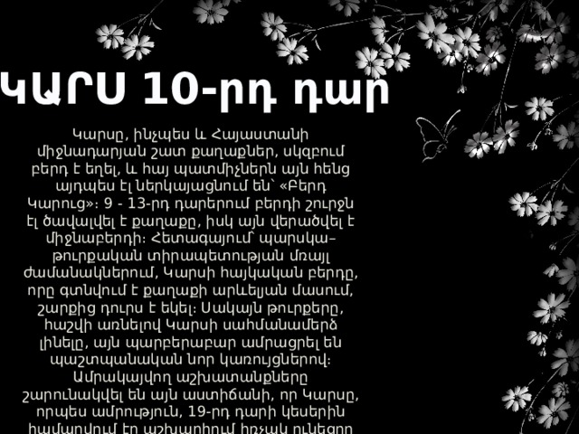 ԿԱՐՍ 10-րդ դար Կարսը, ինչպես և Հայաստանի միջնադարյան շատ քաղաքներ, սկզբում բերդ է եղել, և հայ պատմիչներն այն հենց այդպես էլ ներկայացնում են՝ «Բերդ Կարուց»։ 9 - 13-րդ դարերում բերդի շուրջն էլ ծավալվել է քաղաքը, իսկ այն վերածվել է միջնաբերդի։ Հետագայում՝ պարսկա–թուրքական տիրապետության մռայլ ժամանակներում, Կարսի հայկական բերդը, որը գտնվում է քաղաքի արևելյան մասում, շարքից դուրս է եկել։ Սակայն թուրքերը, հաշվի առնելով Կարսի սահմանամերձ լինելը, այն պարբերաբար ամրացրել են պաշտպանական նոր կառույցներով։ Ամրակայվող աշխատանքները շարունակվել են այն աստիճանի, որ Կարսը, որպես ամրություն, 19-րդ դարի կեսերին համարվում էր աշխարհում հռչակ ունեցող բերդ։ Քաղաքում վեր է խոյանում Առաքելոց եկեղեցին, որը կառուցել է Աբաս Ա Բագրատունին։ 