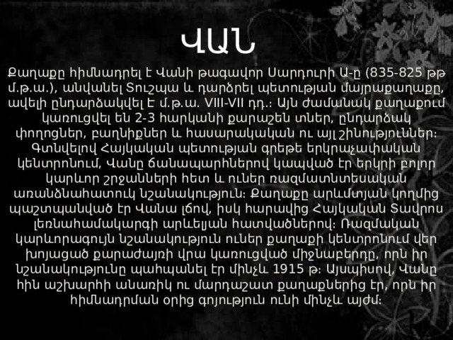     Քաղաքը հիմնադրել է Վանի թագավոր Սարդուրի Ա-ը (835-825 թթ մ.թ.ա.), անվանել Տուշպա և դարձրել պետության մայրաքաղաքը, ավելի ընդարձակվել Է մ.թ.ա. VIII-VII դդ.։ Այն ժամանակ քաղաքում կառուցվել են 2-3 հարկանի քարաշեն տներ, ընդարձակ փողոցներ, բաղնիքներ և հասարակական ու այլ շինություններ։ Գտնվելով Հայկական պետության գրեթե երկրաչափական կենտրոնում, Վանը ճանապարհներով կապված էր երկրի բոլոր կարևոր շրջանների հետ և ուներ ռազմատնտեսական առանձնահատուկ նշանակություն։ Քաղաքը արևմտյան կողմից պաշտպանված էր Վանա լճով, իսկ հարավից Հայկական Տավրոս լեռնահամակարգի արևելյան հատվածներով։ Ռազմական կարևորագույն նշանակություն ուներ քաղաքի կենտրոնում վեր խոյացած քարաժայռի վրա կառուցված միջնաբերդը, որն իր նշանակությունը պահպանել էր մինչև 1915 թ։ Այսպիսով, Վանը հին աշխարհի անառիկ ու մարդաշատ քաղաքներից էր, որն իր հիմնադրման օրից գոյություն ունի մինչև այժմ։   ՎԱՆ 