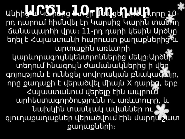 ԱՐԾՆ 10-րդ դար Անիից և Կարսից ետ չի մնացել Արծնը,որը 10-րդ դարում հիմնվել էր Կարսից Կարին տանող ճանապարհի վրա։ 11-րդ դարի կեսին Արծնը եղել է Հայաստանի հարուստ քաղաքներից և արտաքին առևտրի կարևորագույնկենտրոններից մեկը։Արծնի տեղում հնագույն ժամանակներից ի վեր գոյություն է ունեցել սովորական բնակավայր, որը քաղաքի է վերածվել միայն X դարից, երբ Հայաստանում վերելք էին ապրում արհեստագործությունն ու առևտուրը, և նախկին տասնյակ ավաններ ու գյուղաքաղաքներ վերածվում էին մարդաշատ քաղաքների։ 