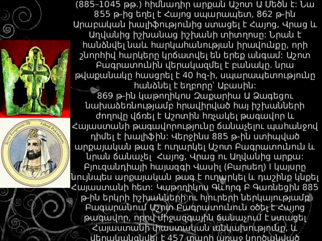 Բագրատունիների արքայատան և թագավորության (885–1045 թթ.) հիմնադիր արքան Աշոտ Ա Մեծն է: Նա 855 թ-ից եղել է Հայոց սպարապետ, 862 թ-ին Արաբական խալիֆությունից ստացել է Հայոց, Վրաց և Աղվանից իշխանաց իշխանի տիտղոսը: Նրան է հանձնվել նաև հարկահանության իրավունքը, որի շնորհիվ հարկերը կրճատվել են երեք անգամ: Աշոտ Բագրատունին վերակազմել է բանակը. նրա թվաքանակը հասցրել է 40 հզ-ի, սպարապետությունը հանձնել է եղբորը՝ Աբասին:  869 թ-ին կաթողիկոս Զաքարիա Ա Ձագեցու նախաձեռնությամբ հրավիրված հայ իշխանների ժողովը վճռել է Աշոտին հռչակել թագավոր և Հայաստանի թագավորությունը ճանաչելու պահանջով դիմել է խալիֆին: Վերջինս 885 թ-ին ստիպված արքայական թագ է ուղարկել Աշոտ Բագրատունուն և նրան ճանաչել Հայոց, Վրաց ու Աղվանից արքա: Բյուզանդիայի հայազգի Վասիլ (Բարսեղ) I կայսրը նույնպես արքայական թագ է ուղարկել և դաշինք կնքել Հայաստանի հետ: Կաթողիկոս Գևորգ Բ Գառնեցին 885 թ-ին երկրի իշխանների ու հյուրերի ներկայությամբ Բագարանում Աշոտ Բագրատունուն օծել է Հայոց թագավոր, որով միջազգային ճանաչում է ստացել Հայաստանի փաստական անկախությունը, և վերականգնվել է 457 տարի առաջ կործանված հայկական թագավորությունը: 