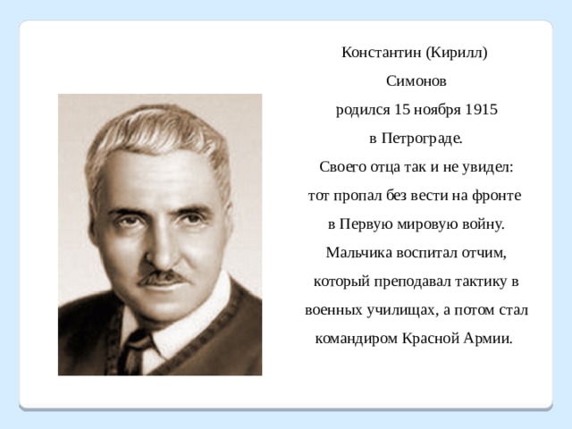 Константин (Кирилл) Симонов  родился 15 ноября 1915 в Петрограде.  Своего отца так и не увидел: тот пропал без вести на фронте в Первую мировую войну. Мальчика воспитал отчим, который преподавал тактику в военных училищах, а потом стал командиром Красной Армии. 