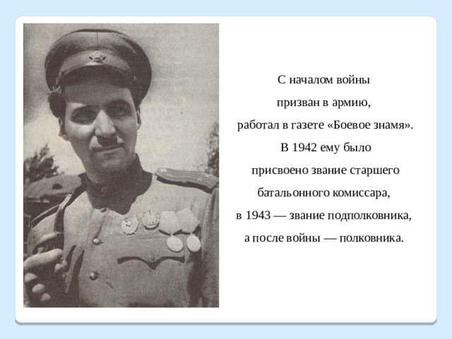 С началом войны призван в армию, работал в газете «Боевое знамя».  В 1942 ему было присвоено звание старшего батальонного комиссара, в 1943 — звание подполковника, а после войны — полковника. 