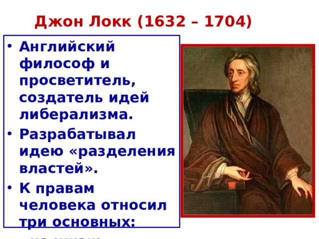 Джон Локк (1632 – 1704)   Английский философ и просветитель, создатель идей либерализма. Разрабатывал идею «разделения властей». К правам человека относил три основных:  - на жизнь  - свободу  - собственность . 