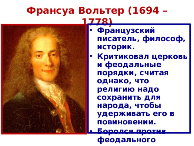 Франсуа Вольтер (1694 – 1778) Французский писатель, философ, историк. Критиковал церковь и феодальные порядки, считая однако, что религию надо сохранить для народа, чтобы удерживать его в повиновении. Боролся против феодального сословного неравенства. 