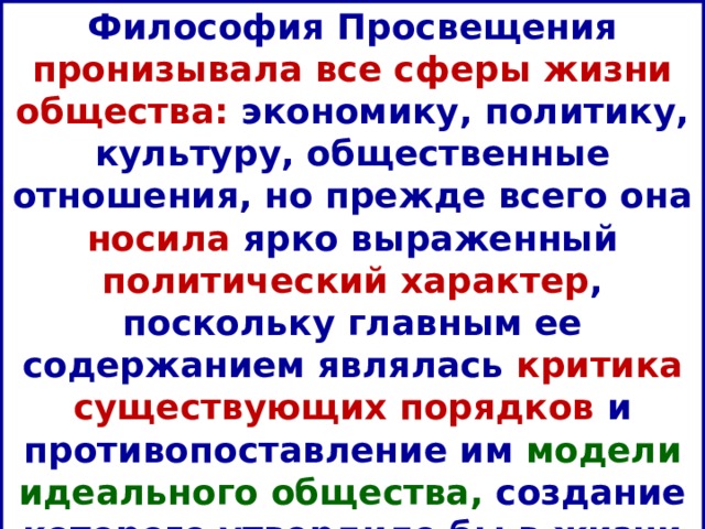 Философия Просвещения пронизывала все сферы жизни общества: экономику, политику, культуру, общественные отношения, но прежде всего она носила ярко выраженный политический характер , поскольку главным ее содержанием являлась критика существующих порядков и противопоставление им модели идеального общества, создание которого утвердило бы в жизни «царство Разума». 