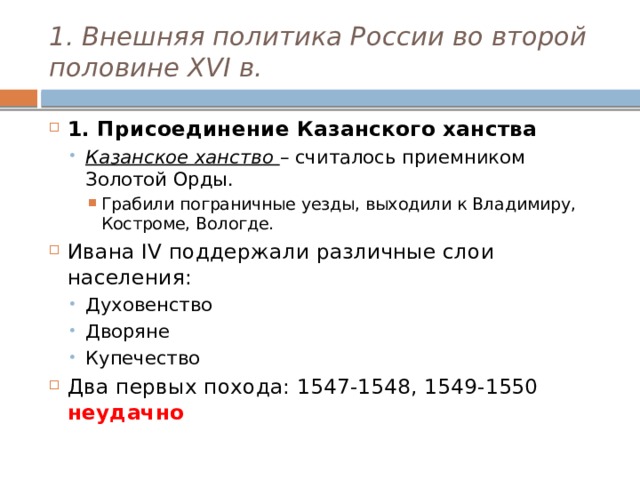 1. Внешняя политика России во второй половине XVI в. 1. Присоединение Казанского ханства Казанское ханство – считалось приемником Золотой Орды. Казанское ханство – считалось приемником Золотой Орды. Грабили пограничные уезды, выходили к Владимиру, Костроме, Вологде. Грабили пограничные уезды, выходили к Владимиру, Костроме, Вологде. Грабили пограничные уезды, выходили к Владимиру, Костроме, Вологде. Ивана IV поддержали различные слои населения: Духовенство Дворяне Купечество Духовенство Дворяне Купечество Два первых похода: 1547-1548, 1549-1550 неудачно 