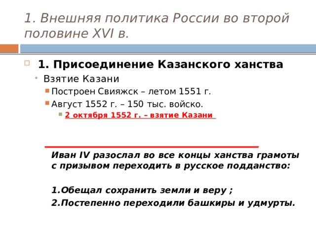 1. Внешняя политика России во второй половине XVI в.  1. Присоединение Казанского ханства Взятие Казани Взятие Казани Построен Свияжск – летом 1551 г. Август 1552 г. – 150 тыс. войско. Построен Свияжск – летом 1551 г. Август 1552 г. – 150 тыс. войско. Построен Свияжск – летом 1551 г. Август 1552 г. – 150 тыс. войско. 2 октября 1552 г. – взятие Казани 2 октября 1552 г. – взятие Казани 2 октября 1552 г. – взятие Казани 2 октября 1552 г. – взятие Казани  _________________________________________________  Иван IV разослал во все концы ханства грамоты с призывом переходить в русское подданство:   1.Обещал сохранить земли и веру ;  2.Постепенно переходили башкиры и удмурты. 