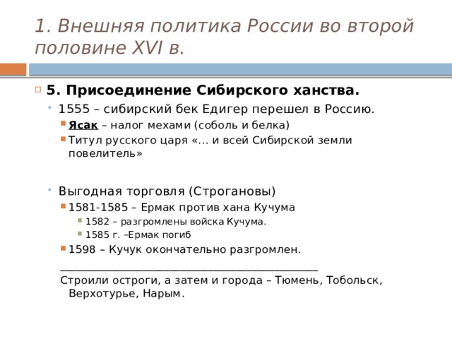 1. Внешняя политика России во второй половине XVI в. 5. Присоединение Сибирского ханства. 1555 – сибирский бек Едигер перешел в Россию. 1555 – сибирский бек Едигер перешел в Россию. Ясак – налог мехами (соболь и белка) Титул русского царя «… и всей Сибирской земли повелитель» Ясак – налог мехами (соболь и белка) Титул русского царя «… и всей Сибирской земли повелитель» Ясак – налог мехами (соболь и белка) Титул русского царя «… и всей Сибирской земли повелитель» Выгодная торговля (Строгановы) 1581-1585 – Ермак против хана Кучума Выгодная торговля (Строгановы) 1581-1585 – Ермак против хана Кучума 1581-1585 – Ермак против хана Кучума 1582 – разгромлены войска Кучума. 1585 г. –Ермак погиб 1598 – Кучук окончательно разгромлен. 1582 – разгромлены войска Кучума. 1585 г. –Ермак погиб 1598 – Кучук окончательно разгромлен. 1582 – разгромлены войска Кучума. 1585 г. –Ермак погиб 1582 – разгромлены войска Кучума. 1585 г. –Ермак погиб 1598 – Кучук окончательно разгромлен. _______________________________________________ Строили остроги, а затем и города – Тюмень, Тобольск, Верхотурье, Нарым. 