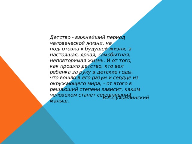 Детство - важнейший период человеческой жизни, не подготовка к будущей жизни, а настоящая, яркая, самобытная, неповторимая жизнь. И от того, как прошло детство, кто вел ребенка за руку в детские годы, что вошло в его разум и сердце из окружающего мира, - от этого в решающий степени зависит, каким человеком станет сегодняшний малыш. В.А.Сухомлинский 