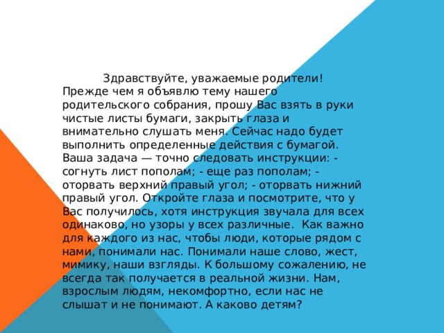 Здравствуйте, уважаемые родители! Прежде чем я объявлю тему нашего родительского собрания, прошу Вас взять в руки чистые листы бумаги, закрыть глаза и внимательно слушать меня. Сейчас надо будет выполнить определенные действия с бумагой. Ваша задача — точно следовать инструкции: - согнуть лист пополам; - еще раз пополам; - оторвать верхний правый угол; - оторвать нижний правый угол. Откройте глаза и посмотрите, что у Вас получилось, хотя инструкция звучала для всех одинаково, но узоры у всех различные. Как важно для каждого из нас, чтобы люди, которые рядом с нами, понимали нас. Понимали наше слово, жест, мимику, наши взгляды. К большому сожалению, не всегда так получается в реальной жизни. Нам, взрослым людям, некомфортно, если нас не слышат и не понимают. А каково детям? 