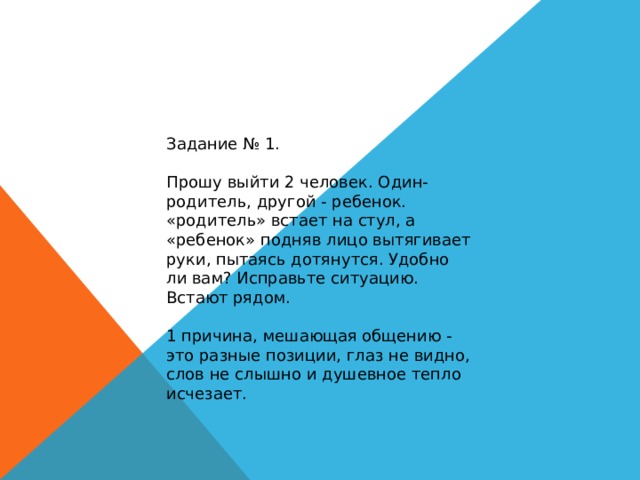 Задание № 1. Прошу выйти 2 человек. Один-родитель, другой - ребенок. «родитель» встает на стул, а «ребенок» подняв лицо вытягивает руки, пытаясь дотянутся. Удобно ли вам? Исправьте ситуацию. Встают рядом. 1 причина, мешающая общению - это разные позиции, глаз не видно, слов не слышно и душевное тепло исчезает. 