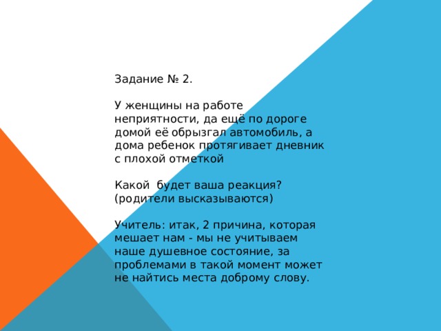 Задание № 2. У женщины на работе неприятности, да ещё по дороге домой её обрызгал автомобиль, а дома ребенок протягивает дневник с плохой отметкой Какой будет ваша реакция? (родители высказываются) Учитель: итак, 2 причина, которая мешает нам - мы не учитываем наше душевное состояние, за проблемами в такой момент может не найтись места доброму слову. 