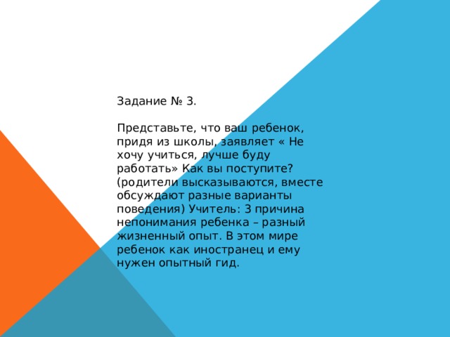 Задание № 3. Представьте, что ваш ребенок, придя из школы, заявляет « Не хочу учиться, лучше буду работать» Как вы поступите? (родители высказываются, вместе обсуждают разные варианты поведения) Учитель: 3 причина непонимания ребенка – разный жизненный опыт. В этом мире ребенок как иностранец и ему нужен опытный гид. 