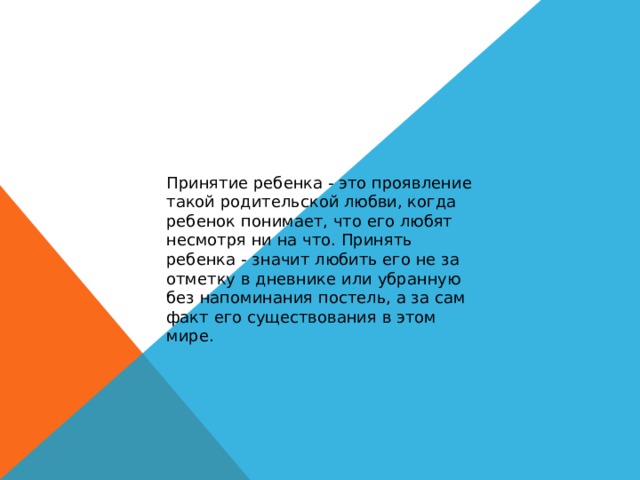 Принятие ребенка - это проявление такой родительской любви, когда ребенок понимает, что его любят несмотря ни на что. Принять ребенка - значит любить его не за отметку в дневнике или убранную без напоминания постель, а за сам факт его существования в этом мире. 