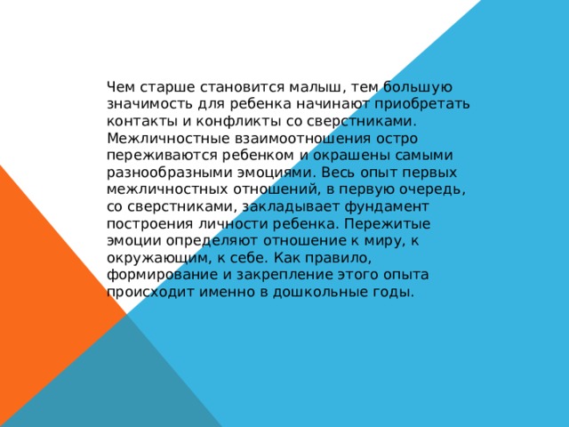 Чем старше становится малыш, тем большую значимость для ребенка начинают приобретать контакты и конфликты со сверстниками. Межличностные взаимоотношения остро переживаются ребенком и окрашены самыми разнообразными эмоциями. Весь опыт первых межличностных отношений, в первую очередь, со сверстниками, закладывает фундамент построения личности ребенка. Пережитые эмоции определяют отношение к миру, к окружающим, к себе. Как правило, формирование и закрепление этого опыта происходит именно в дошкольные годы. 