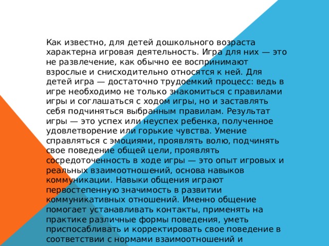 Как известно, для детей дошкольного возраста характерна игровая деятельность. Игра для них — это не развлечение, как обычно ее воспринимают взрослые и снисходительно относятся к ней. Для детей игра — достаточно трудоемкий процесс: ведь в игре необходимо не только знакомиться с правилами игры и соглашаться с ходом игры, но и заставлять себя подчиняться выбранным правилам. Результат игры — это успех или неуспех ребенка, полученное удовлетворение или горькие чувства. Умение справляться с эмоциями, проявлять волю, подчинять свое поведение общей цели, проявлять сосредоточенность в ходе игры — это опыт игровых и реальных взаимоотношений, основа навыков коммуникации. Навыки общения играют первостепенную значимость в развитии коммуникативных отношений. Именно общение помогает устанавливать контакты, применять на практике различные формы поведения, уметь приспосабливать и корректировать свое поведение в соответствии с нормами взаимоотношений и ожиданиями окружающих. 