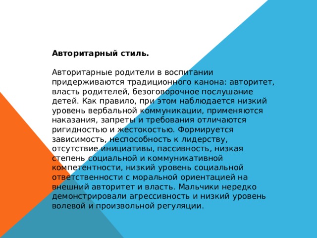 Авторитарный стиль. Авторитарные родители в воспитании придерживаются традиционного канона: авторитет, власть родителей, безоговорочное послушание детей. Как правило, при этом наблюдается низкий уровень вербальной коммуникации, применяются наказания, запреты и требования отличаются ригидностью и жестокостью. Формируется зависимость, неспособность к лидерству, отсутствие инициативы, пассивность, низкая степень социальной и коммуникативной компетентности, низкий уровень социальной ответственности с моральной ориентацией на внешний авторитет и власть. Мальчики нередко демонстрировали агрессивность и низкий уровень волевой и произвольной регуляции. 