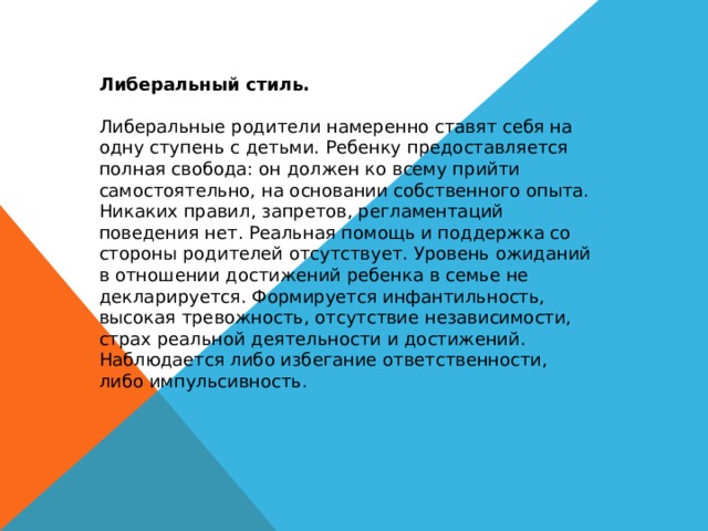 Либеральный стиль. Либеральные родители намеренно ставят себя на одну ступень с детьми. Ребенку предоставляется полная свобода: он должен ко всему прийти самостоятельно, на основании собственного опыта. Никаких правил, запретов, регламентаций поведения нет. Реальная помощь и поддержка со стороны родителей отсутствует. Уровень ожиданий в отношении достижений ребенка в семье не декларируется. Формируется инфантильность, высокая тревожность, отсутствие независимости, страх реальной деятельности и достижений. Наблюдается либо избегание ответственности, либо импульсивность. 