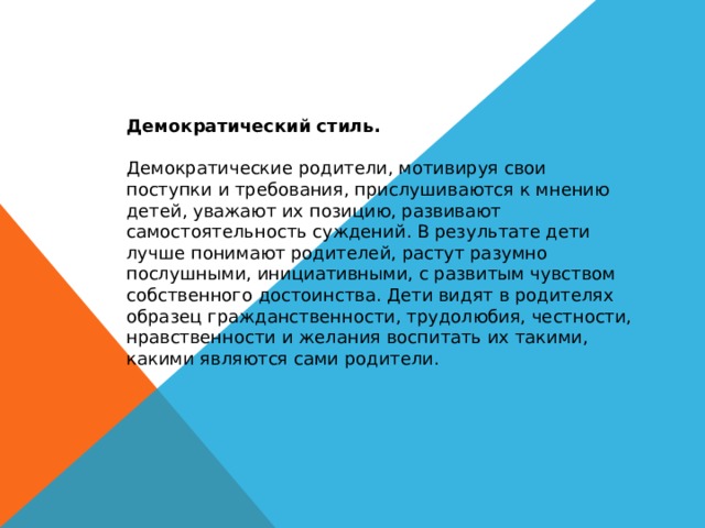 Демократический стиль. Демократические родители, мотивируя свои поступки и требования, прислушиваются к мнению детей, уважают их позицию, развивают самостоятельность суждений. В результате дети лучше понимают родителей, растут разумно послушными, инициативными, с развитым чувством собственного достоинства. Дети видят в родителях образец гражданственности, трудолюбия, честности, нравственности и желания воспитать их такими, какими являются сами родители. 